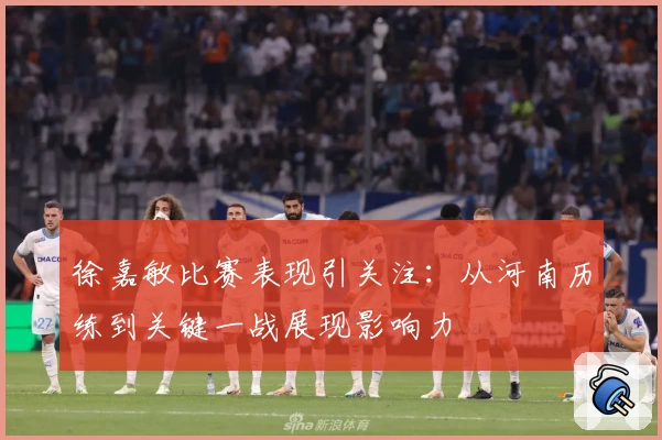 徐嘉敏比赛表现引关注:从河南历练到关键一战展现影响力