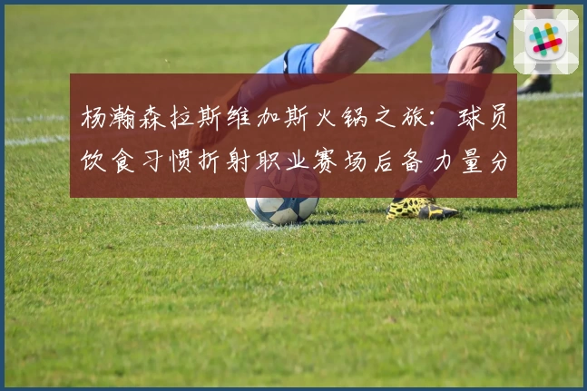 杨瀚森拉斯维加斯火锅之旅:球员饮食习惯折射职业赛场后备力量分析