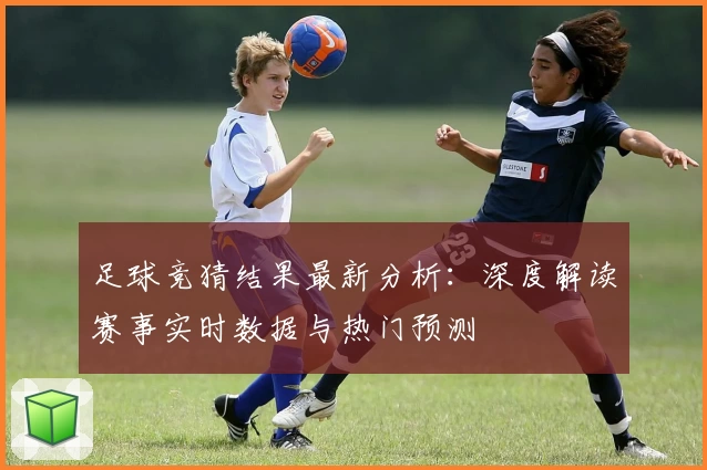 足球竞猜结果最新分析：深度解读赛事实时数据与热门预测