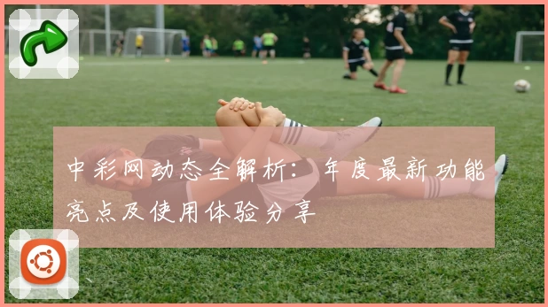 中彩网动态全解析：年度最新功能亮点及使用体验分享