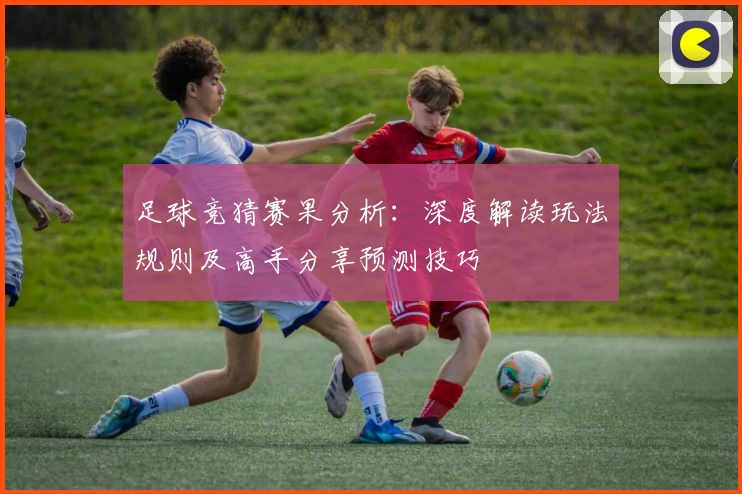 足球竞猜赛果分析：深度解读玩法规则及高手分享预测技巧