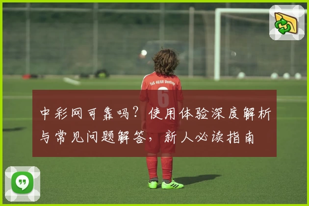 中彩网可靠吗?使用体验深度解析与常见问题解答,新人必读指南