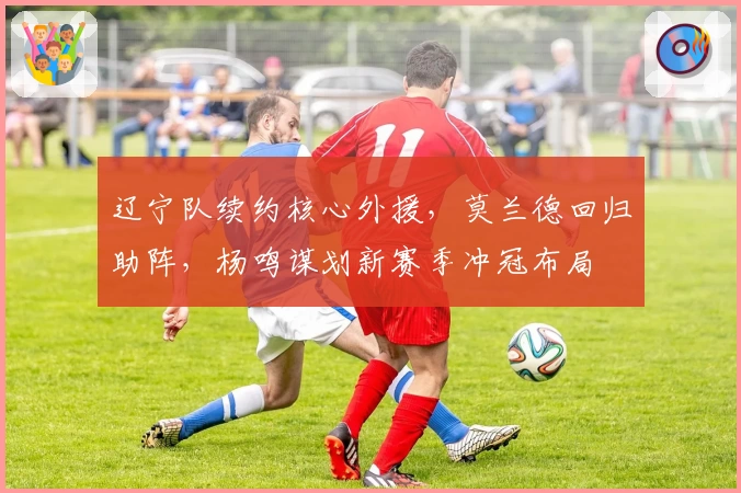 辽宁队续约核心外援,莫兰德回归助阵,杨鸣谋划新赛季冲冠布局