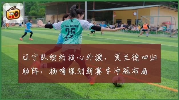 辽宁队续约核心外援，莫兰德回归助阵，杨鸣谋划新赛季冲冠布局