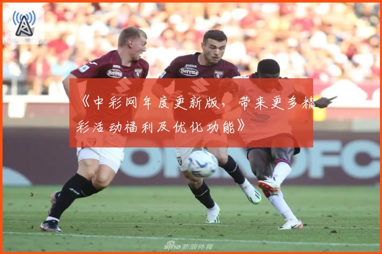 《中彩网年度更新版,带来更多精彩活动福利及优化功能》