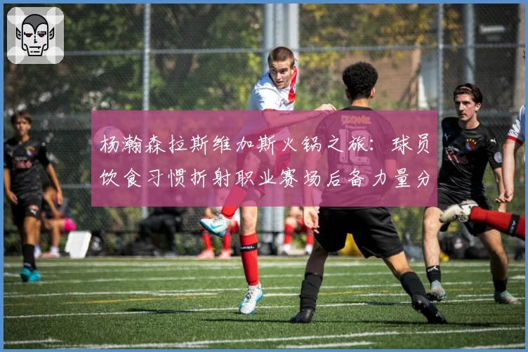 杨瀚森拉斯维加斯火锅之旅：球员饮食习惯折射职业赛场后备力量分析