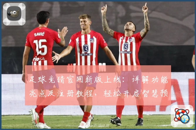 足球竞猜官网新版上线：详解功能亮点及注册教程，轻松开启智慧预测之旅