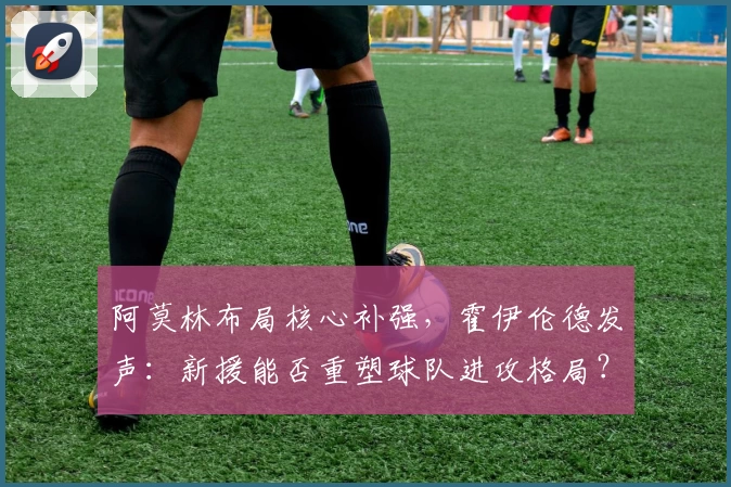 阿莫林布局核心补强,霍伊伦德发声:新援能否重塑球队进攻格局?