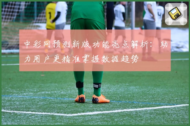 中彩网预测新版功能亮点解析：助力用户更精准掌握数据趋势